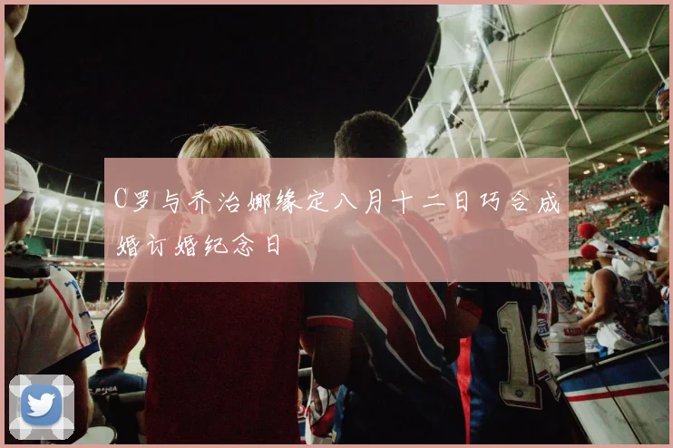 C罗与乔治娜缘定八月十二日巧合成婚订婚纪念日