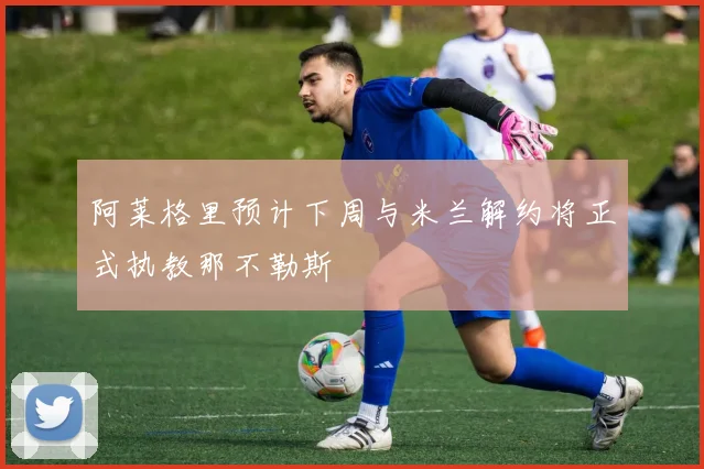 阿莱格里预计下周与米兰解约将正式执教那不勒斯