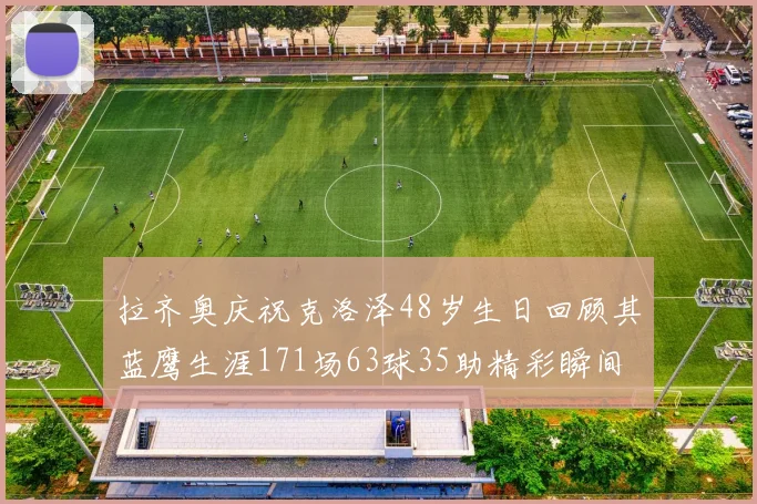 拉齐奥庆祝克洛泽48岁生日回顾其蓝鹰生涯171场63球35助精彩瞬间