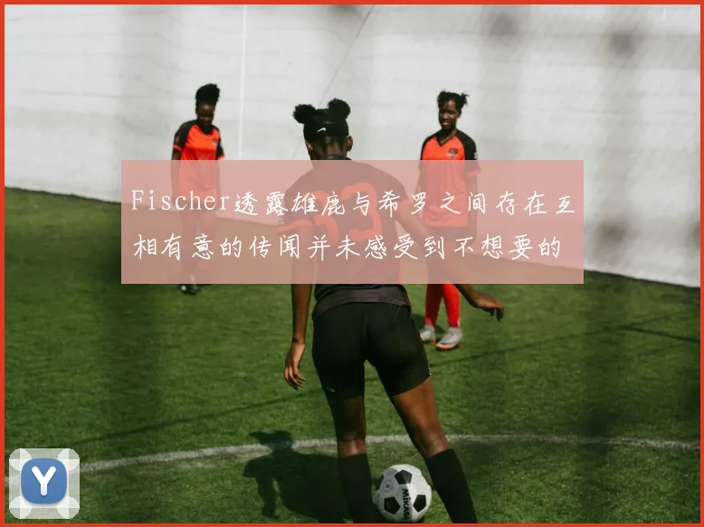 Fischer透露雄鹿与希罗之间存在互相有意的传闻并未感受到不想要的迹象