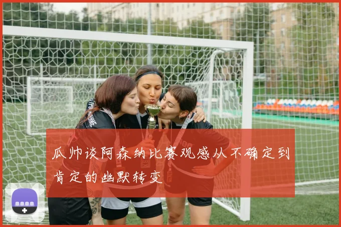 瓜帅谈阿森纳比赛观感从不确定到肯定的幽默转变