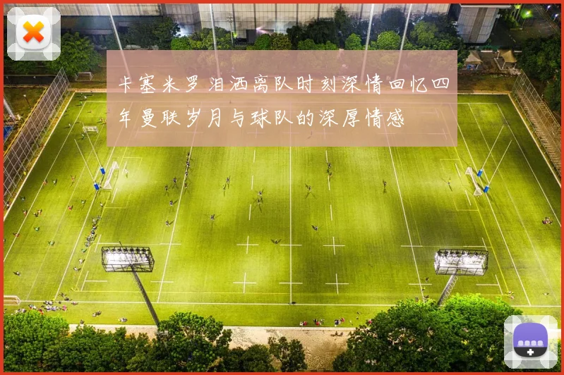 卡塞米罗泪洒离队时刻深情回忆四年曼联岁月与球队的深厚情感