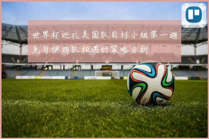 世界杯巡礼美国队目标小组第一避免与伊朗队相遇的策略分析