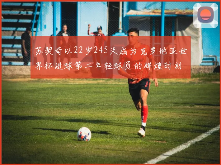 苏契奇以22岁245天成为克罗地亚世界杯进球第二年轻球员的辉煌时刻
