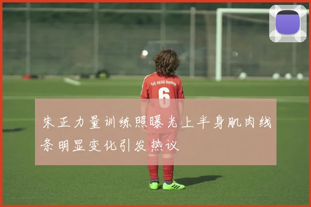 朱正力量训练照曝光上半身肌肉线条明显变化引发热议