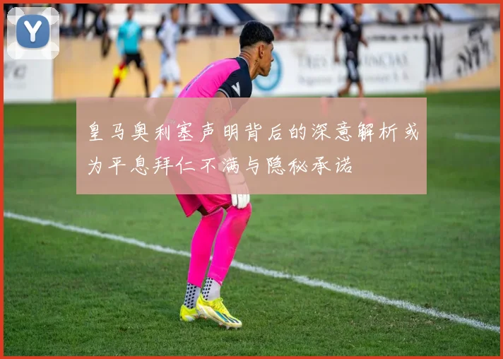 皇马奥利塞声明背后的深意解析或为平息拜仁不满与隐秘承诺