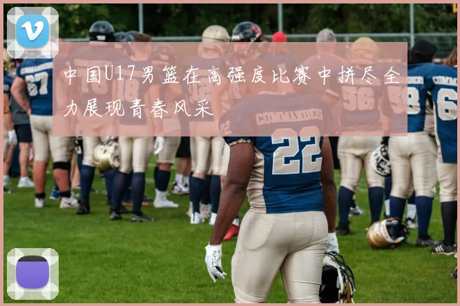 中国U17男篮在高强度比赛中拼尽全力展现青春风采