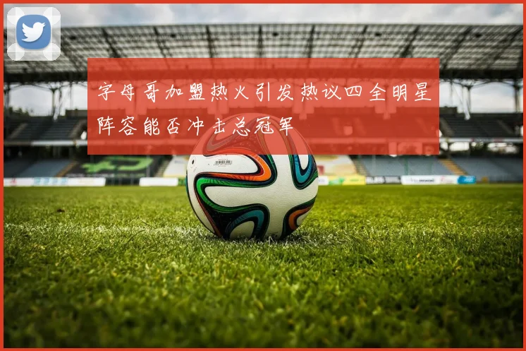 字母哥加盟热火引发热议四全明星阵容能否冲击总冠军