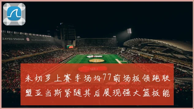 米切罗上赛季场均77前场板领跑联盟亚当斯紧随其后展现强大篮板能力