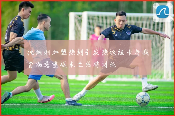 托纳利加盟热刺引发热议纽卡与我皆满意重返米兰或将讨论