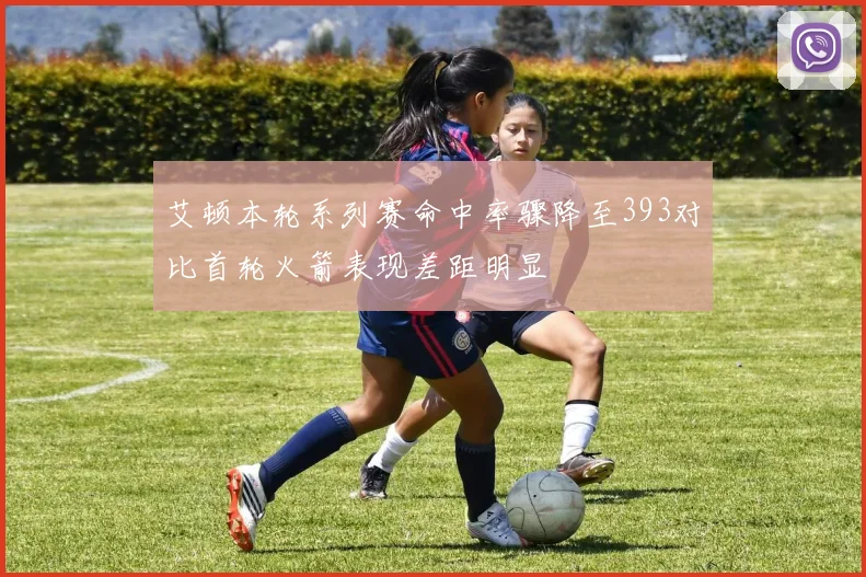 艾顿本轮系列赛命中率骤降至393对比首轮火箭表现差距明显