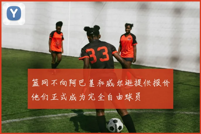篮网不向阿巴基和威尔逊提供报价他们正式成为完全自由球员
