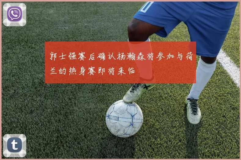 郭士强赛后确认杨瀚森将参加与荷兰的热身赛即将来临