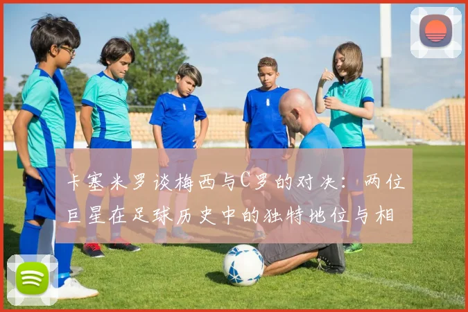 卡塞米罗谈梅西与C罗的对决：两位巨星在足球历史中的独特地位与相互激励