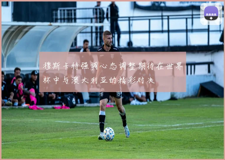 穆斯卡特强调心态调整期待在世界杯中与澳大利亚的精彩对决