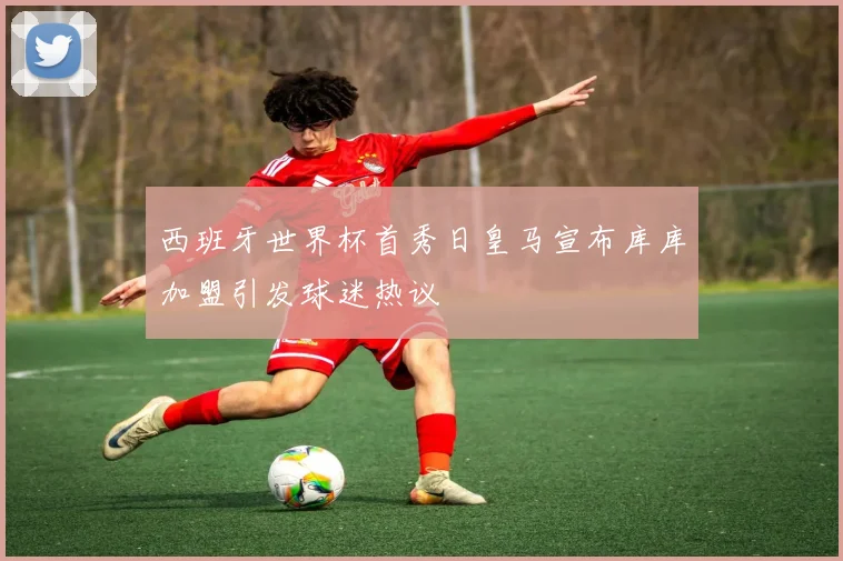 西班牙世界杯首秀日皇马宣布库库加盟引发球迷热议