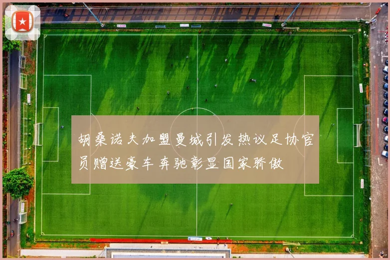 胡桑诺夫加盟曼城引发热议足协官员赠送豪车奔驰彰显国家骄傲
