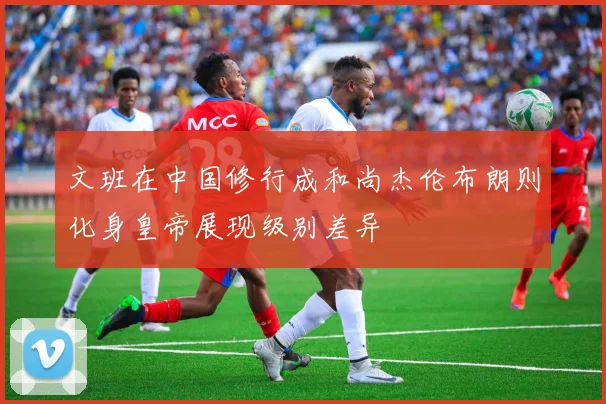 文班在中国修行成和尚杰伦布朗则化身皇帝展现级别差异