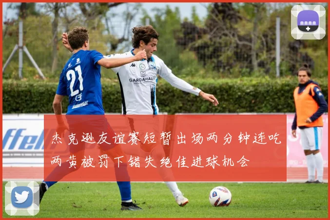 杰克逊友谊赛短暂出场两分钟连吃两黄被罚下错失绝佳进球机会