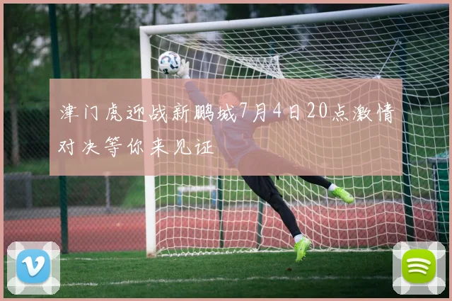 津门虎迎战新鹏城7月4日20点激情对决等你来见证