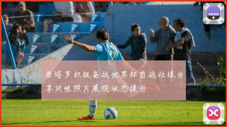 劳塔罗积极备战世界杯首战社媒分享训练照片展现状态提升