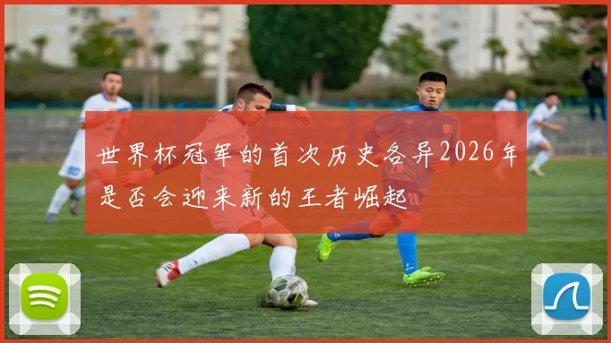 世界杯冠军的首次历史各异2026年是否会迎来新的王者崛起