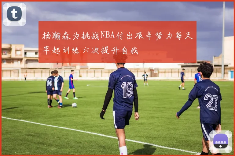 杨瀚森为挑战NBA付出艰辛努力每天早起训练六次提升自我