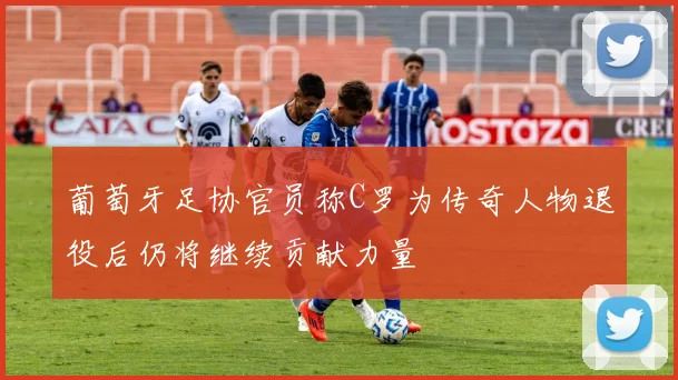 葡萄牙足协官员称C罗为传奇人物退役后仍将继续贡献力量