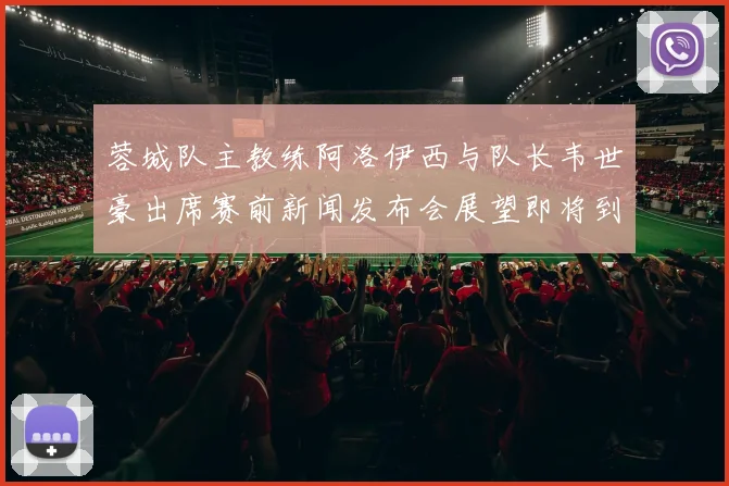 蓉城队主教练阿洛伊西与队长韦世豪出席赛前新闻发布会展望即将到来的比赛